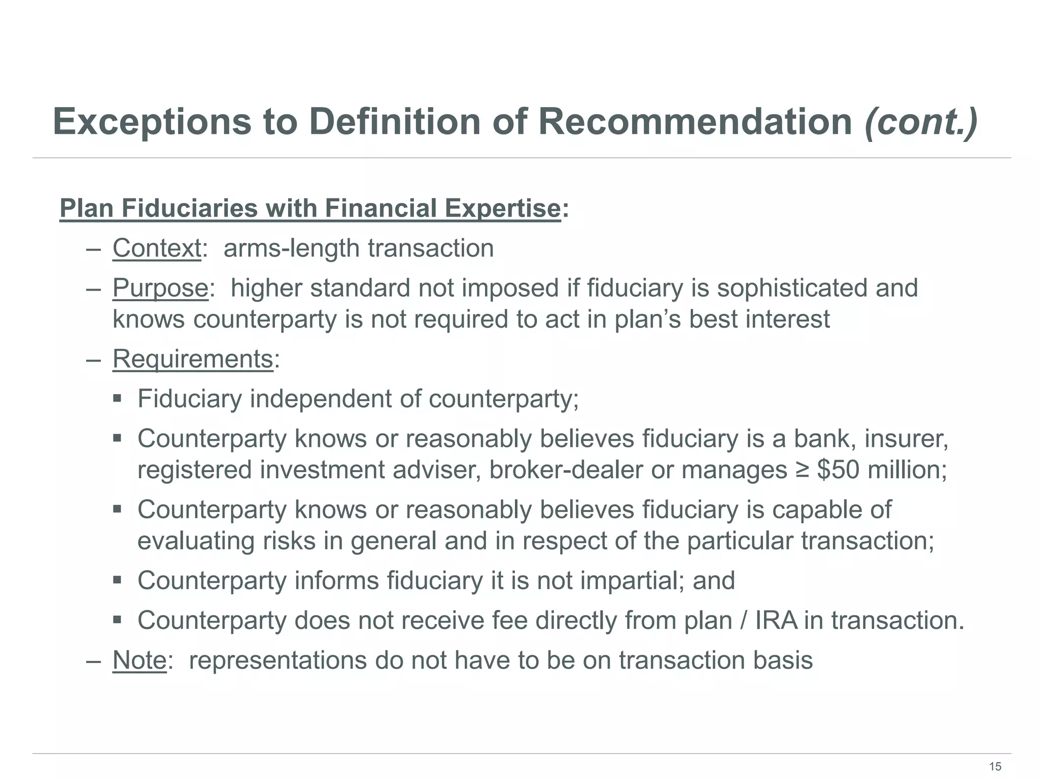 Exceptions to Definition of Recommendation (cont.)
Plan Fiduciaries with Financial Expertise:
– Context: arms-length transaction
– Purpose: higher standard not imposed if fiduciary is sophisticated and
knows counterparty is not required to act in plan’s best interest
– Requirements:
 Fiduciary independent of counterparty;
 Counterparty knows or reasonably believes fiduciary is a bank, insurer,
registered investment adviser, broker-dealer or manages ≥ $50 million;
 Counterparty knows or reasonably believes fiduciary is capable of
evaluating risks in general and in respect of the particular transaction;
 Counterparty informs fiduciary it is not impartial; and
 Counterparty does not receive fee directly from plan / IRA in transaction.
– Note: representations do not have to be on transaction basis
15
 