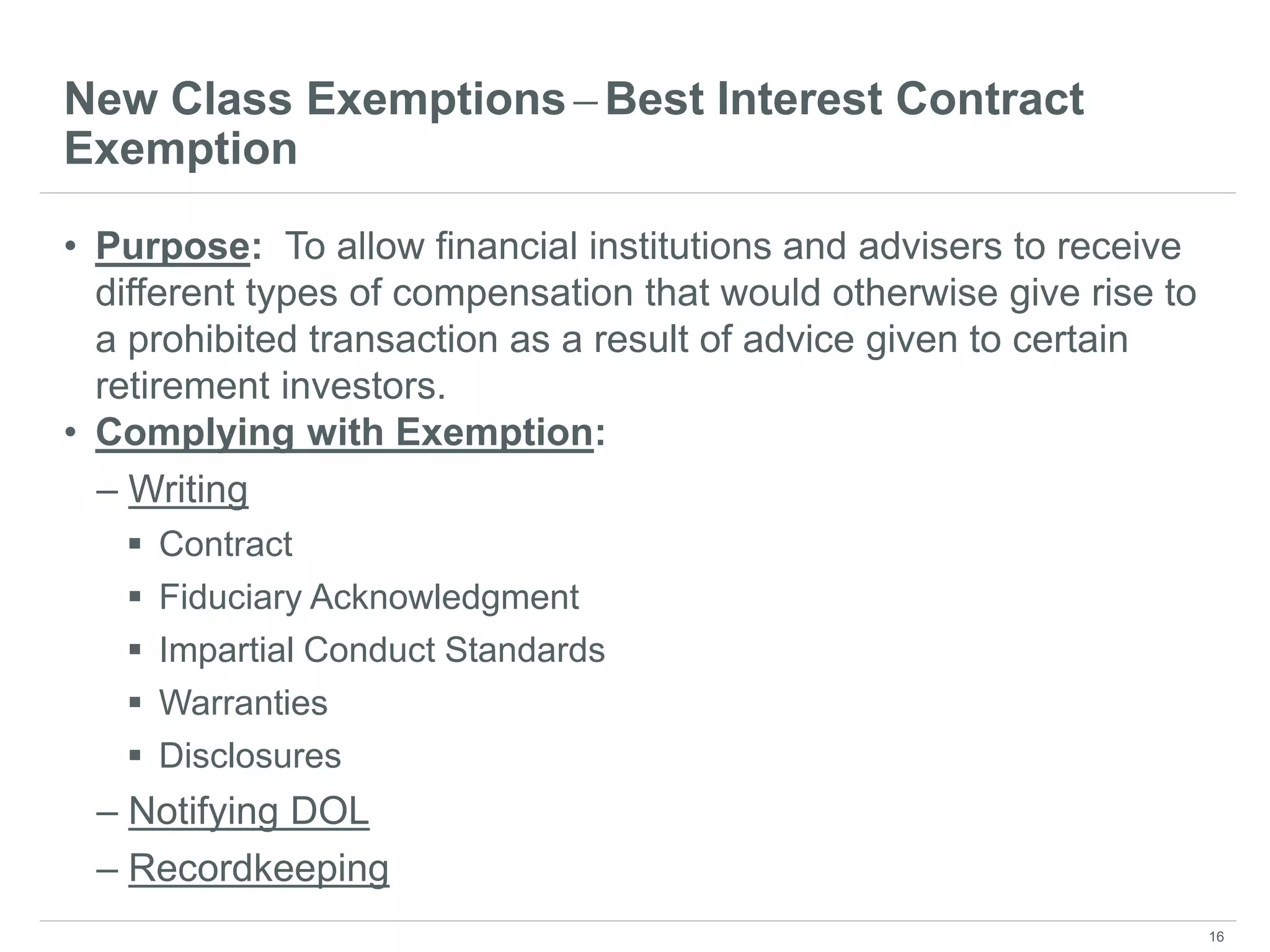 New Class Exemptions ̶ Best Interest Contract
Exemption
• Purpose: To allow financial institutions and advisers to receive
different types of compensation that would otherwise give rise to
a prohibited transaction as a result of advice given to certain
retirement investors.
• Complying with Exemption:
– Writing
 Contract
 Fiduciary Acknowledgment
 Impartial Conduct Standards
 Warranties
 Disclosures
– Notifying DOL
– Recordkeeping
16
 