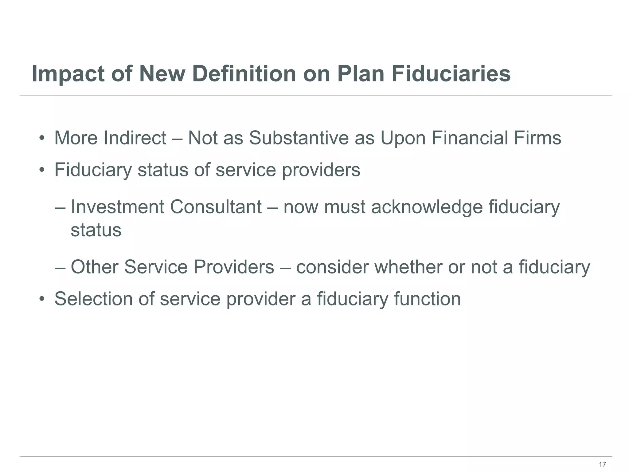 Impact of New Definition on Plan Fiduciaries
• More Indirect – Not as Substantive as Upon Financial Firms
• Fiduciary status of service providers
– Investment Consultant – now must acknowledge fiduciary
status
– Other Service Providers – consider whether or not a fiduciary
• Selection of service provider a fiduciary function
17
 