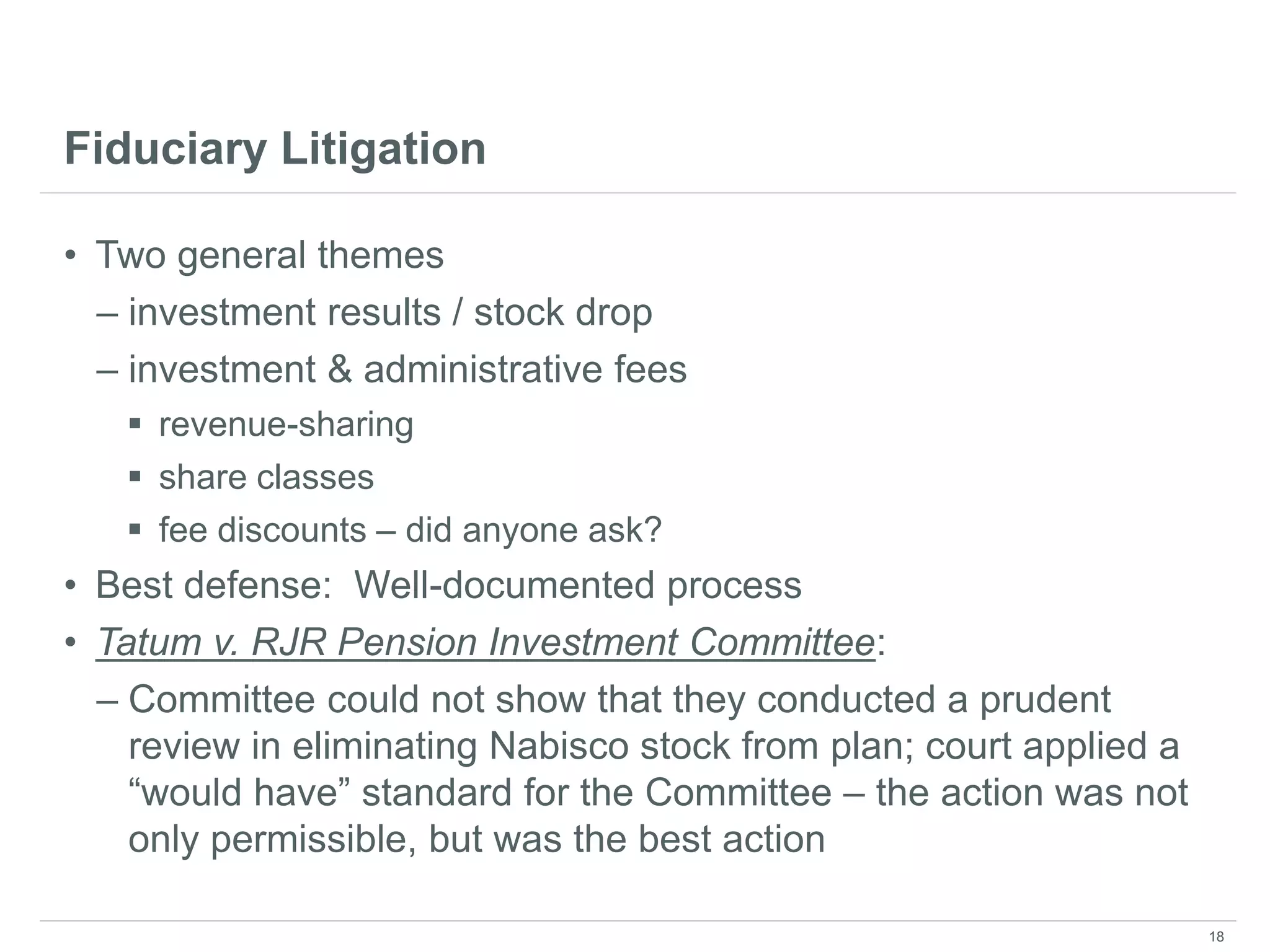 Fiduciary Litigation
• Two general themes
– investment results / stock drop
– investment & administrative fees
 revenue-sharing
 share classes
 fee discounts – did anyone ask?
• Best defense: Well-documented process
• Tatum v. RJR Pension Investment Committee:
– Committee could not show that they conducted a prudent
review in eliminating Nabisco stock from plan; court applied a
“would have” standard for the Committee – the action was not
only permissible, but was the best action
18
 