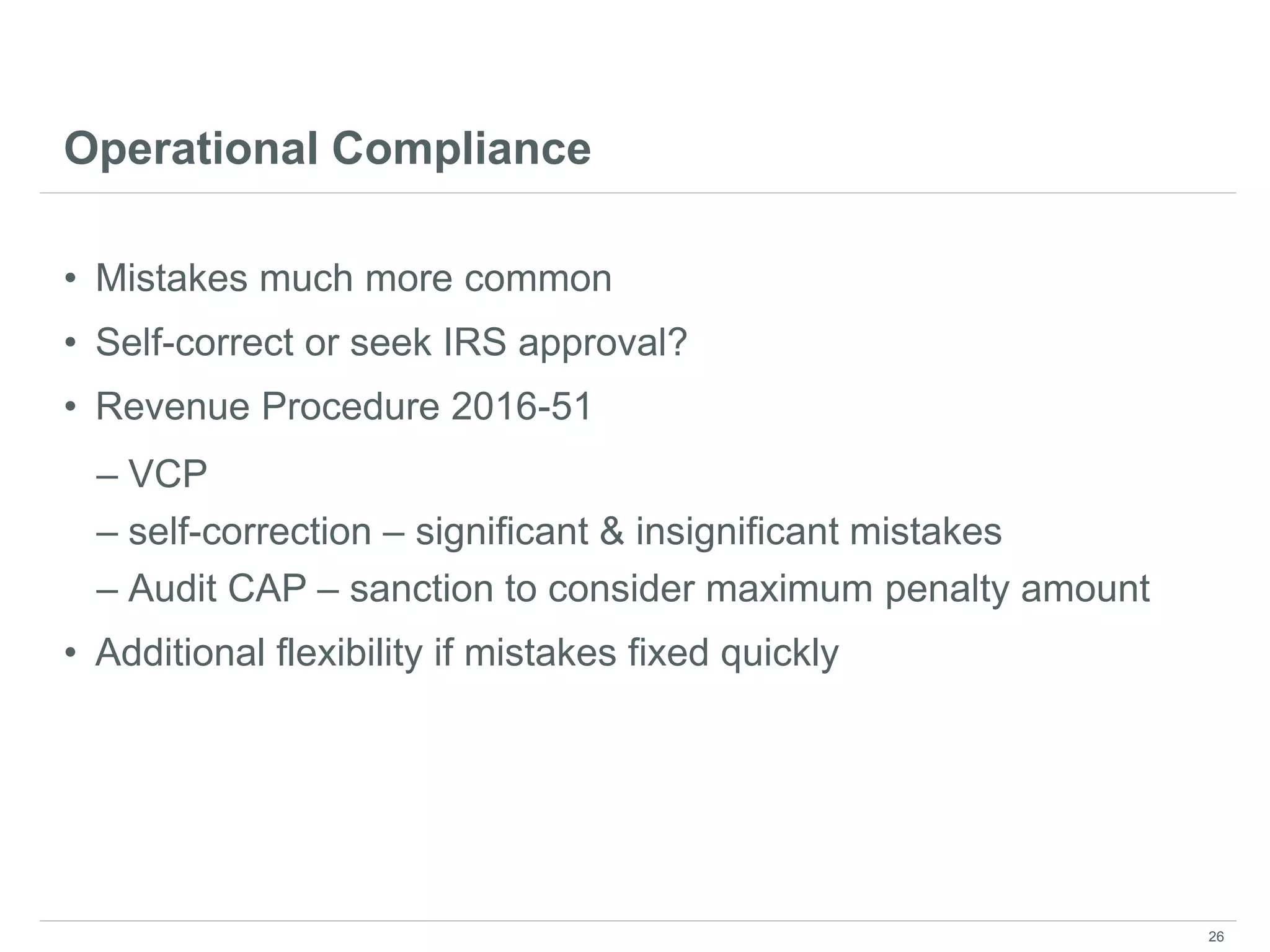 Operational Compliance
• Mistakes much more common
• Self-correct or seek IRS approval?
• Revenue Procedure 2016-51
– VCP
– self-correction – significant & insignificant mistakes
– Audit CAP – sanction to consider maximum penalty amount
• Additional flexibility if mistakes fixed quickly
26
 