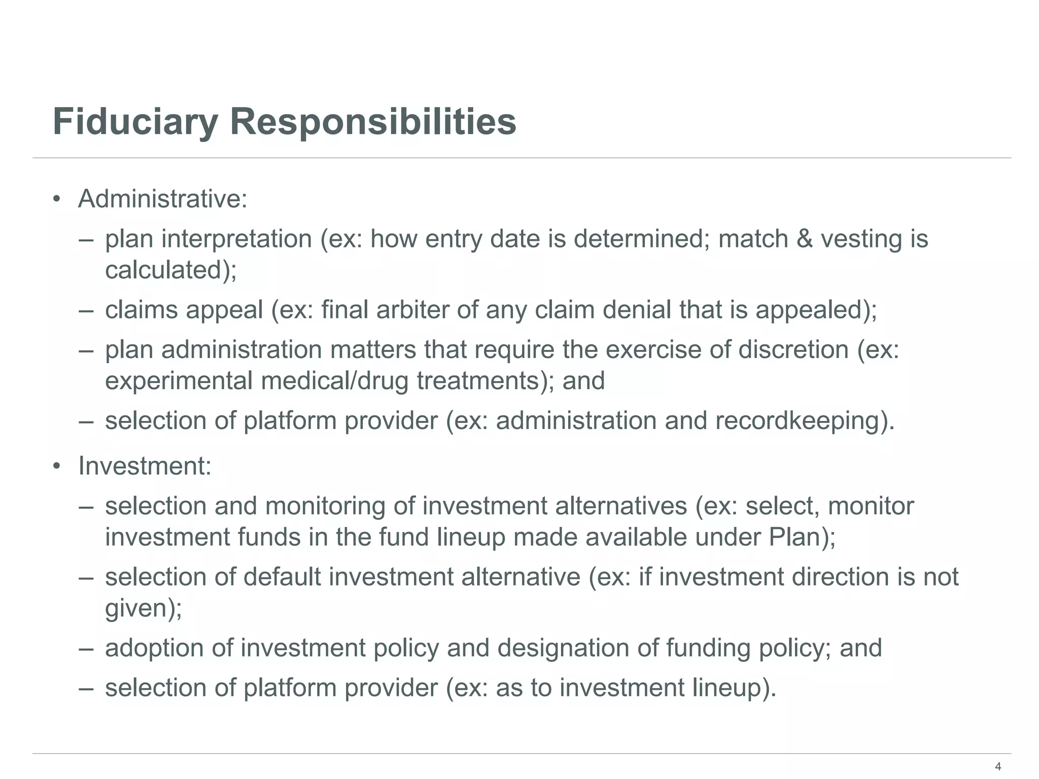 Fiduciary Responsibilities
• Administrative:
– plan interpretation (ex: how entry date is determined; match & vesting is
calculated);
– claims appeal (ex: final arbiter of any claim denial that is appealed);
– plan administration matters that require the exercise of discretion (ex:
experimental medical/drug treatments); and
– selection of platform provider (ex: administration and recordkeeping).
• Investment:
– selection and monitoring of investment alternatives (ex: select, monitor
investment funds in the fund lineup made available under Plan);
– selection of default investment alternative (ex: if investment direction is not
given);
– adoption of investment policy and designation of funding policy; and
– selection of platform provider (ex: as to investment lineup).
4
 
