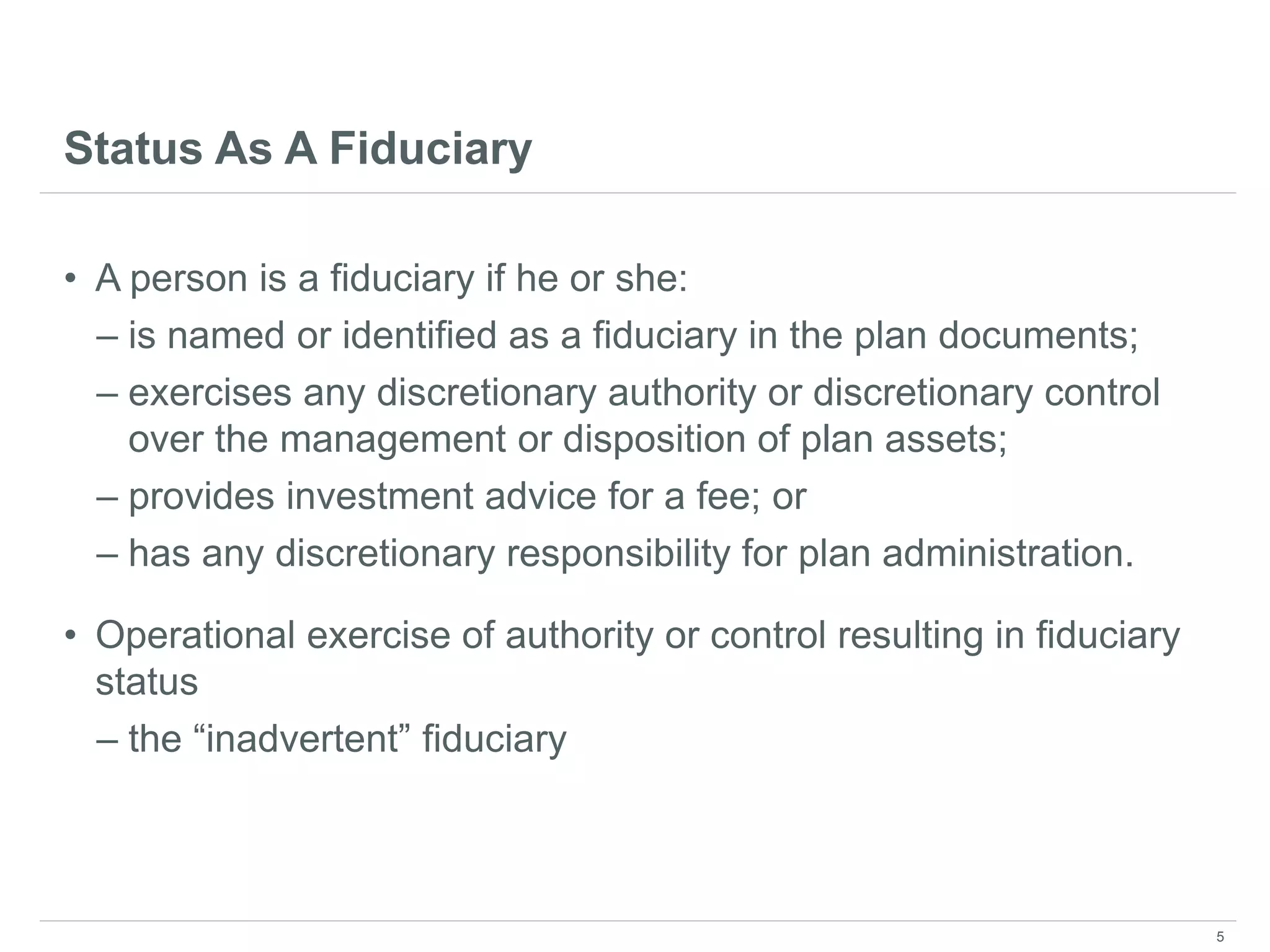 Status As A Fiduciary
• A person is a fiduciary if he or she:
– is named or identified as a fiduciary in the plan documents;
– exercises any discretionary authority or discretionary control
over the management or disposition of plan assets;
– provides investment advice for a fee; or
– has any discretionary responsibility for plan administration.
• Operational exercise of authority or control resulting in fiduciary
status
– the “inadvertent” fiduciary
5
 