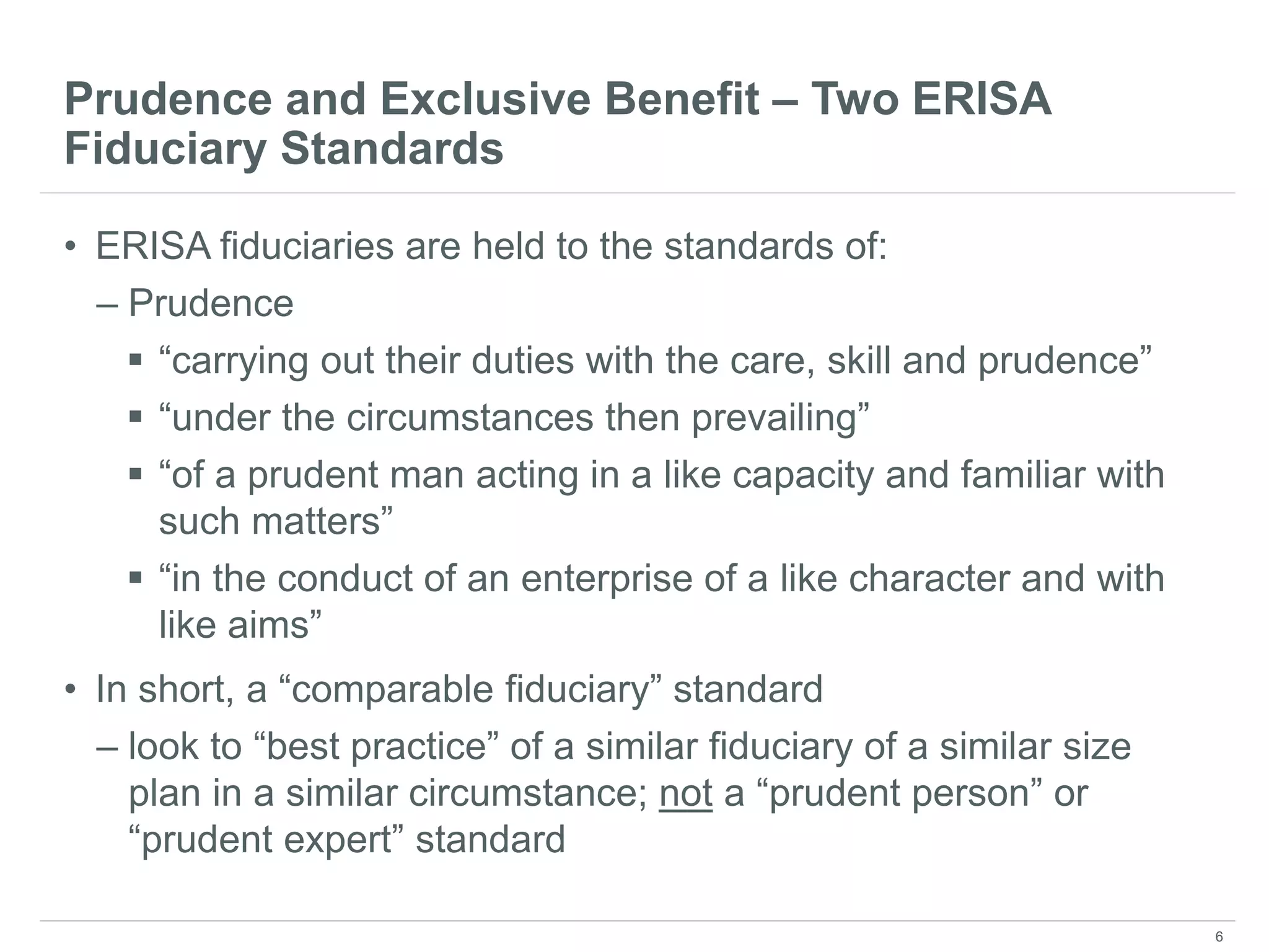 Prudence and Exclusive Benefit – Two ERISA
Fiduciary Standards
• ERISA fiduciaries are held to the standards of:
– Prudence
 “carrying out their duties with the care, skill and prudence”
 “under the circumstances then prevailing”
 “of a prudent man acting in a like capacity and familiar with
such matters”
 “in the conduct of an enterprise of a like character and with
like aims”
• In short, a “comparable fiduciary” standard
– look to “best practice” of a similar fiduciary of a similar size
plan in a similar circumstance; not a “prudent person” or
“prudent expert” standard
6
 