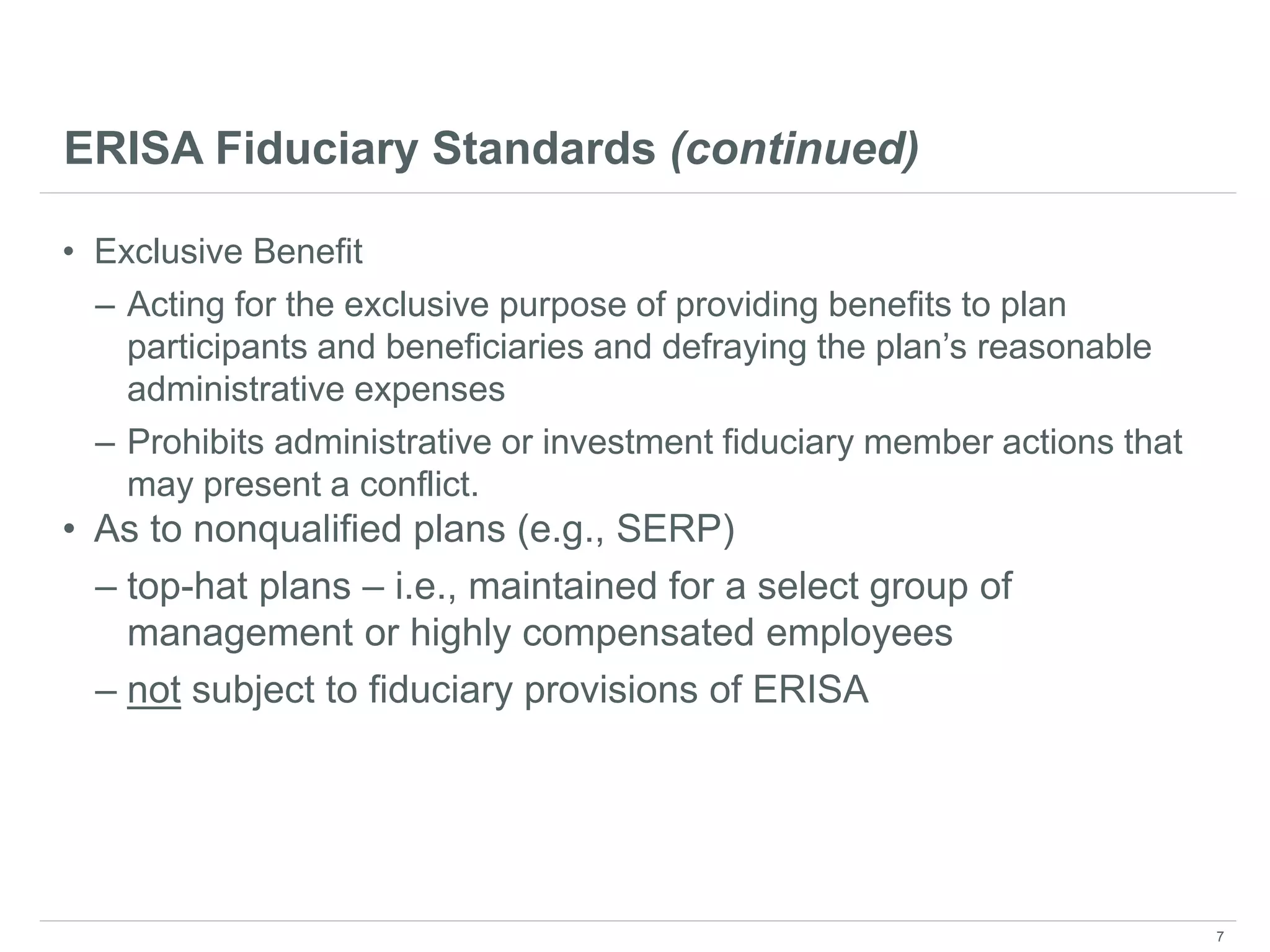 ERISA Fiduciary Standards (continued)
• Exclusive Benefit
– Acting for the exclusive purpose of providing benefits to plan
participants and beneficiaries and defraying the plan’s reasonable
administrative expenses
– Prohibits administrative or investment fiduciary member actions that
may present a conflict.
• As to nonqualified plans (e.g., SERP)
– top-hat plans – i.e., maintained for a select group of
management or highly compensated employees
– not subject to fiduciary provisions of ERISA
7
 