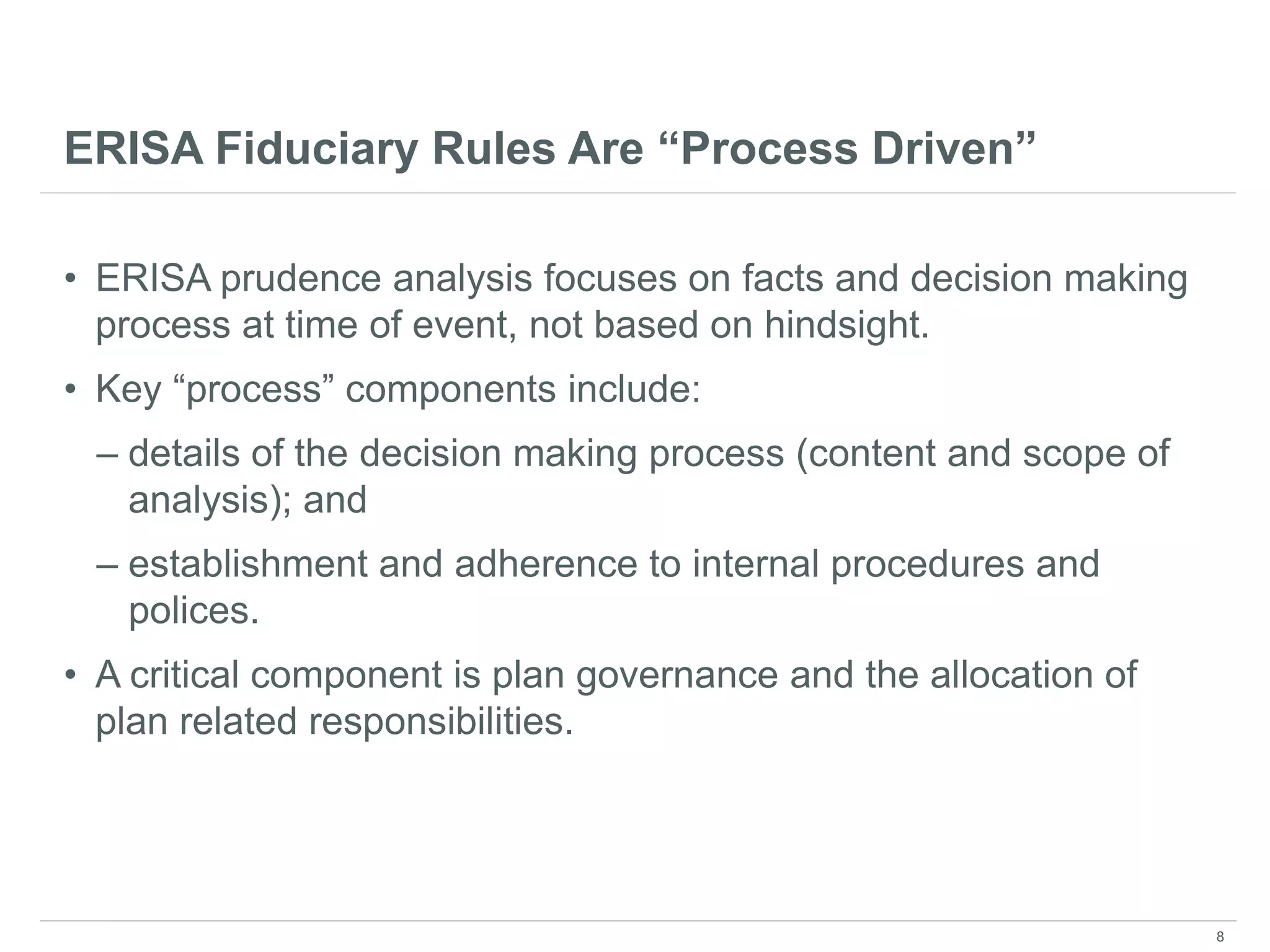 ERISA Fiduciary Rules Are “Process Driven”
• ERISA prudence analysis focuses on facts and decision making
process at time of event, not based on hindsight.
• Key “process” components include:
– details of the decision making process (content and scope of
analysis); and
– establishment and adherence to internal procedures and
polices.
• A critical component is plan governance and the allocation of
plan related responsibilities.
8
 