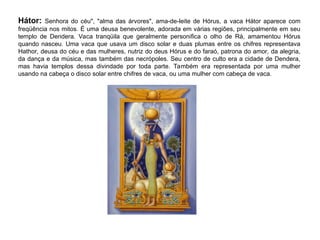 Hátor: Senhora do céu", "alma das árvores", ama-de-leite de Hórus, a vaca Hátor aparece com
freqüência nos mitos. É uma deusa benevolente, adorada em várias regiões, principalmente em seu
templo de Dendera. Vaca tranqüila que geralmente personifica o olho de Rá, amamentou Hórus
quando nasceu. Uma vaca que usava um disco solar e duas plumas entre os chifres representava
Hathor, deusa do céu e das mulheres, nutriz do deus Hórus e do faraó, patrona do amor, da alegria,
da dança e da música, mas também das necrópoles. Seu centro de culto era a cidade de Dendera,
mas havia templos dessa divindade por toda parte. Também era representada por uma mulher
usando na cabeça o disco solar entre chifres de vaca, ou uma mulher com cabeça de vaca.
 