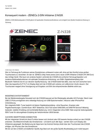 Typ: Neuheiten
Kategorie: Auto | Verkehr
Konsequent modern - ZENECs 2-DIN Infotainer Z-N328
ZENECs 2-DIN Multimediasystem Z-N328 glänzt mit topaktuellen Entertainmentfunktionen und ermöglicht eine flexible Smartphone-Nutzung im
Fahrzeug.
Z-N328: Neuer 2-Din Infotainer
Wer im Fahrzeug die Funktionen seines Smartphones umfassend nutzen will, ohne auf den Komfort eines großen
Touchscreens zu verzichten, für den ist ZENECs (http://www.zenec.com/) neuer 2-DIN Infotainer Z-N328 (VK 399 Euro)
das richtige Gerät. Wie kaum ein anderes System verbindet der Z-N328 eine einfache Fahrzeugintegration und
moderne Multimediafunktionen mit optimaler Smartphone-Anbindung: von DAB+ Digitalradioempfang über
Bluetooth-Telefonie bis hin zur cleveren Spotify-Nutzung - der Z-N328 bietet fast alles, was man sich wünschen kann.
Über das kapazitive 6,2"/15,7 cm Display lässt sich der Z-N328 sehr präzise und vollkommen intuitiv steuern. Der
Touchscreen reagiert ohne Verzögerung auf Eingaben und führt die entsprechenden Befehle sofort aus.
MODERNES ENTERTAINMENT
Bei der Medienwiedergabe fokussiert sich der Z-N328 bewusst auf die Wiedergabe aktueller A/V-Formate: Gleich zwei
USB 2.0 Ports ermöglichen eine vielseitige Nutzung von USB-Speichermedien, inklusive voller iPhone/iPod
Unterstützung.
Der integrierte DAB+ Tuner besticht mit klarem Digitalradioempfang - ohne Rauschen, Knacken oder
Pegelschwankungen. Comfort-Scan, MOT Slideshow, DLS-Text sowie DAB-DAB und DAB-FM Service Following
bedeuten: stabilen Empfang und komfortable Bedienung. Und in Gegenden ohne DAB+ Netz sorgt der leistungsstarke
RDS Tuner für störungsfreien Empfang der herkömmlichen UKW-Sender.
CLEVERE SMARTPHONE-CONNECTION
Mit der integrierten SmartLink direct Funktion lassen sich Android oder iOS basierte Handys einfach an den Z-N328
andocken. Die Bildschirminhalte des Smartphones - und damit auch alle Apps - werden dann zum Display des
Infotainers gespiegelt. Die Bedienung der Apps kann bei Android Handys direkt über den Touchscreen des Z-N328
erfolgen, bei iPhones über das Smartphone.
Mit der auf dem Z-N328 vorinstallierten Spotify App lässt sich der große Spotify Musikkatalog auch mobil bequem
 