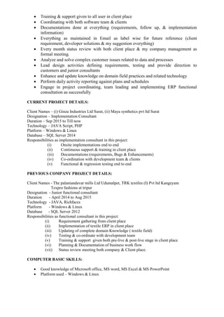 Training & support given to all user in client place
 Coordinating with both software team & clients
 Documentations done at everything (requirements, follow up, & implementation
information)
 Everything as maintained in Email as label wise for future reference (client
requirement, developer solutions & my suggestion everything)
 Every month status review with both client place & my company management as
formal meeting.
 Analyze and solve complex customer issues related to data and processes
 Lead design activities defining requirements, testing and provide direction to
customers and junior consultants
 Enhance and update knowledge on domain field practices and related technology
 Perform daily activity reporting against plans and schedules
 Engage in project coordinating, team leading and implementing ERP functional
consultation as successfully
CURRENT PROJECT DETAILS:
Client Names – (i) Ginza Industries Ltd Surat, (ii) Maya synthetics pvt ltd Surat
Designation – Implementation Consultant
Duration – Sep 2015 to Till now
Technology – JAVA Script, PHP
Platform – Windows & Linux
Database – SQL Server 2014
Responsibilities as implementation consultant in this project:
(i) Onsite implementations end to end
(ii) Continuous support & training in client place
(iii) Documentations (requirements, Bugs & Enhancements)
(iv) Co-ordination with development team & clients
(v) Functional & regression testing end to end
PREVIOUS COMPANY PROJECT DETAILS:
Client Names - The palaniandavar mills Ltd Udumalpet, TRK textiles (I) Pvt ltd Kangeyam
Texpro fashions at tripur
Designation - Junior functional consultant
Duration - April 2014 to Aug 2015
Technology - JAVA, Richfaces
Platform - Windows & Linux
Database - SQL Server 2012
Responsibilities as functional consultant in this project:
(i) Requirement gathering from client place
(ii) Implementation of textile ERP in client place
(iii) Updating of complete domain Knowledge ( textile field)
(iv) Testing & co-ordinate with development team
(v) Training & support given both pre-live & post-live stage in client place
(vi) Planning & Documentation of business work flow
(vii) Status review meeting both company & Client place.
COMPUTER BASIC SKILLS:
 Good knowledge of Microsoft office, MS word, MS Excel & MS PowerPoint
 Platform used – Windows & Linux
 