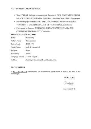 CO – CURRICULAR ACTIVITIES:
 Won 2ND
PRIZE for Paper presentation on the topic of NEW INNOVATIVE FIBERS
in PACR TECHFEST-2011 held at PACR POLYTECHNIC COLLEGE, Rajapalayam
 Presented a paper on EFFLUENT TREATMENT ISSUES AND CONTROLS in
TEXAMITE-13 held at PSG COLLEGE OF TECHNOLOGY, Coimbatore
 Participated in the event TECHNICAL QUIZ in TEXAMITE-13 held at PSG
COLLEGE OF TECHNOLOGY, Coimbatore
PERSONAL INFORMATION:
Name : Nallusamy
Fathers Name : Rakkiyannan
Date of birth : 21.05.1991
Sex & Status : Male & Unmarried
Religion : Hindu
Nationality : Indian
Language Known : Tamil, English
Hobbies : Surfing with internet & watching movies
DECLARATION
I, NALLUSAMY R confirm that the information given above is true to the best of my
knowledge.
SIGNATURE
(NALLUSAMY R)
 