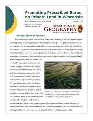 DECEMBER 2015A POLICY BRIEF BY CHRISTOPHER MORGAN
PRODUCED FOR GEOGRAPHY
GRADUATE SEMINAR 930
Promoting Prescribed Burns
on Private Land in Wisconsin
Historically, natural fires from lightning strikes have routinely burned their way across Wis-
consin’s prairies – providing a necessary disturbance in keeping woody species out and to ensure
the survival of the fire-adapted grasses and forbs. In fact, certain species require the heat of these
fires in order to germinate, making fire essential to healthy and diverse prairie ecosystems. Devel-
opment and sprawl have been occurring at an accelerated rate since the 1950s as cities and towns
grow larger, and residents do not want the now-neighboring prairies to burn for the possibility of
it spreading to their farms and homes. The
result is fire suppressed prairies, with the
relative proportion of non-native species
increasing by more than 500% since 1950,
and non-natives now representing more
than 60% of the total species diversity in
some instances (1). In addition, all of this
fire suppression has resulted in the accu-
mulation of plant litter – tinder that would
make for an even more dangerous blaze if
and when a natural wildfire does strike. Thus,
the consensus is that prescribed fire not only
maintains the structure and diversity of
grassland systems, but prevents more intense wildfires by periodically removing the supply of
flammable material. While prescribed burns are a commonly used tool, they are not performed as
widely or as often as is necessary to be ecologically effective on a larger spatial scale.
Current State of Prairies
Sprawl and subsequent development have been en-
croaching on prairies at an accelerated rate since
the 1950s, resulting in fire suppression.
 