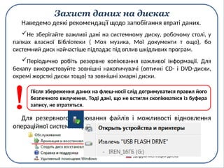 Захист даних на дисках
Не зберігайте важливі дані на системному диску, робочому столі, у
папках власної Бібліотеки ( Моя музика, Мої документи т ощо), бо
системний диск найчастіше підпадає під вплив шкідливих програм.
Наведемо деякі рекомендації щодо запобігання втраті даних.
Для резервного копіювання файлів і можливості відновлення
операційної системи користуйтесь утилітами ОС Windows.
Після збереження даних на флеш-носії слід дотримуватися правил його
безпечного вилучення. Тоді дані, що не встигли скопіюватися із буфера
запису, не втратяться.
Періодично робіть резервне копіювання важливої інформації. Для
бекапу використовуйте зовнішні накопичувачі (оптичні CD- і DVD-диски,
окремі жорсткі диски тощо) та зовнішні хмарні диски.
 
