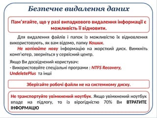 Безпечне видалення даних
Для видалення файлів і папок із можливістю їх відновлення
використовують, як вам відомо, папку Кошик.
Не копіюйте нову інформацію на жорсткий диск. Вимкніть
комп’ютер, зверніться у сервісний центр.
Пам’ятайте, що у разі випадкового видалення інформації є
можливість її відновити.
Якщо Ви досвідчений користувач:
- Використовуйте спеціальні програми : NTFS Recovery,
UndeletePlus та інші
Зберігайте робочі файли не на системному диску.
Не транспортуйте увімкнений ноутбук. Якщо увімкнений ноутбук
впаде на підлогу, то із вірогідністю 70% Ви ВТРАТИТЕ
ІНФОРМАЦЮ
 