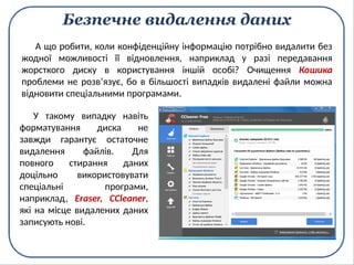 Безпечне видалення даних
У такому випадку навіть
форматування диска не
завжди гарантує остаточне
видалення файлів. Для
повного стирання даних
доцільно використовувати
спеціальні програми,
наприклад, Eraser, CCleaner,
які на місце видалених даних
записують нові.
А що робити, коли конфіденційну інформацію потрібно видалити без
жодної можливості її відновлення, наприклад у разі передавання
жорсткого диску в користування іншій особі? Очищення Кошика
проблеми не розв’язує, бо в більшості випадків видалені файли можна
відновити спеціальними програмами.
 