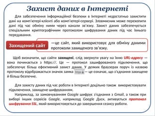 Захист даних в Інтернеті
Для захисту даних під час роботи в Інтернеті доцільно також використовувати
підключення, захищене шифруванням.
Наприклад, за замовчуванням Google шифрує з’єднання з Gmail, а також при
виборі інших сервісів Google, наприклад Google Диск, активується протокол
шифрування SSL, який використовується до завершення сеансу роботи.
Щоб визначити, що сайти захищені, слід звернути увагу на їхню URL-адресу —
вона починається з https://. Це — протокол зашифрованого підключення, що
забезпечує більш ефективний захист даних. У деяких браузерах поруч із назвою
протоколу відображається значок замка — це означає, що з’єднання захищене
й більш безпечне.
Для забезпечення інформаційної безпеки в Інтернеті недостатньо захистити
дані на комп’ютері-клієнті або комп’ютері-сервері. Зловмисник може перехопити
дані під час обміну ними через канали зв’язку. Захист даних забезпечується
спеціальним криптографічним протоколом шифрування даних під час їхнього
передавання.
—це сайт, який використовує для обміну даними
протоколи захищеного зв’язку.
Захищений сайт
 