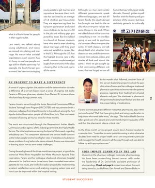 13
ST U D E N T S U CC E S S E S
A N U RG E NC Y T O M A K E A D I F F E R E NC E
A sense of urgency ignites the passion and the determination to make
a difference of a servant leader. Such a sense of urgency led Joelle
Farano, a fifth-year pharmacy student from Darien, Ill., to serve those
who have less during summer 2015.
Farano chose to serve through the Junior Recruited Commission Officer
Student Training Extern Program (JRCOSTEP) and was partnered with a
pharmacy colleague from Drake University to live and work among the Fort
Apache Indian Reservation people of White River, Ariz. Their workweek
consisted of serving 40 hours a week for three months.
The work was structured through the Reservation’s Indian Health
Commission and an agency of the federal government, the Public Health
Service.TheinitialemphasiswasservingtheApacheTribe’sneedsregarding
ambulatory care. This component addressed one serious health concern
as the Indian people tend to have higher rates of diabetes and substance-
abuse problems. Long before she came onboard, Farano was interested
in learning about how to serve these challenges.
During the early phase of the three-month service project, a typical day
started at White River Hospital in the White Mountain Apache Tribe
reservation. Farano and her colleague shadowed a licensed hospital
pharmacist for the first two or three hours, then counseled reservation
patients for two hours, and worked on select projects like implementing
a patient satisfaction survey and analyzing ongoing patient care and
how it can be improved within the hospital setting.
what it is like in Korea for people
in their age bracket.
Last week, we talked about
young adulthood, and today
we moved into dating and mar-
riage. No matter what societal
expectations each country has,
it’s funny to see how people our
age still live life the same way. For
example, the South Korean gov-
ernment has been encouraging
Although we may exist under
different governments, speak
different languages, and eat dif-
ferent foods, this study abroad
has brought me back to the re-
ality that everyone values the
same things in the end. When
we talked about military service
– compulsory or not – no one likes
going to war, and its psychoso-
cial stresses affect everyone the
same. In both classes, we talk
about death a lot, whether from
disease or war, and the emotion
evoked from pictures, videos and
stories all look and sound the
same. I think we get caught up
a lot contrasting different cul-
tures, that we forget we are all
13
young adults to get married and
reproduce because their birth
rate has declined to an average
of 1.8 children per household.
They are experiencing their ba-
by-boom generation and need
more children to be born to fill
in the job and military gaps pro-
jected by 2030. But I’ve talked
to a bunch of Korean students
here who aren’t even thinking
about marriage until they grad-
uate and establish a career, like
in the U.S. Although the U.S. has
the highest divorce rate in the
world, common couple issues got
laughs from everyone in the class
– showing that in the end, we’re
all the same.
In the months that followed, another facet of
this servant leadership project involved the pain-
clinic where Farano and her colleague shadowed
pharmacistspecialistsandmonitoredtribepatients’
progress regarding their healing from physical
ailments and pain. She shadowed a pharmacist
who promotes healthy heart lifestyle and diet and
the proper taking of medications.
Farano learned about the different roles that pharmacists play within
just one hospital. “I felt that I was giving back and using my education to
help those who need it the most,” she says. “The Indian Health Service
takes good care of its people and understands improving quality of life
and that the pharmacist plays a critical role.”
As the three-month service project wound down, Farano traveled to
a remote clinic. “I was able to assist patients coming in who otherwise
doubted their need for proper health care. I saw one patient in particular
and managed her health concerns all the way through and was able to
follow up with appropriate care.”
H I G H - I M PAC T L E A R N I NG I N T H E L A B
Students in the pharmacy college’s molecular pharmacology
lab have been researching breast cancer cells under
the leadership of Dr. David Koh, assistant professor of
pharmacology. Checkoutpage16toreadmoreaboutthework
being done by Joy Hoffman, Dan Powell and Steven Blake. ◆
Joelle Farano
human beings. Unlike past study
abroads, I haven’t gotten myself
familiar with the history and gov-
ernment of the country but have
definitely gained a lot culturally.
 