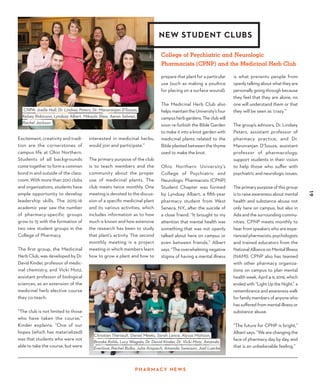 19
P H A R M ACY N EWS
Excitement, creativity and tradi-
tion are the cornerstones of
campus life at Ohio Northern.
Students of all backgrounds
come together to form a common
bond in and outside of the class-
room. With more than 200 clubs
and organizations, students have
ample opportunity to develop
leadership skills. The 2015-16
academic year saw the number
of pharmacy-specific groups
grow to 15 with the formation of
two new student groups in the
College of Pharmacy.
The first group, the Medicinal
Herb Club, was developed by Dr.
David Kinder, professor of medic-
inal chemistry, and Vicki Motz,
assistant professor of biological
sciences, as an extension of the
medicinal herb elective course
they co-teach.
“The club is not limited to those
who have taken the course,”
Kinder explains. “One of our
hopes (which has materialized)
was that students who were not
able to take the course, but were
prepare that plant for a particular
use (such as making a poultice
for placing on a surface wound).
The Medicinal Herb Club also
helpsmaintaintheUniversity’sfour
campusherbgardens.Theclubwill
soon re-furbish the Bible Garden
to make it into a knot garden with
medicinal plants related to the
Bible planted between the thyme
used to make the knot.
Ohio Northern University’s
College of Psychiatric and
Neurologic Pharmacists (CPNP)
Student Chapter was formed
by Lyndsay Albert, a fifth-year
pharmacy student from West
Seneca, N.Y., after the suicide of
a close friend. “It brought to my
attention that mental health was
something that was not openly
talked about here on campus or
even between friends,” Albert
says. “The overwhelming negative
stigma of having a mental illness
NEW STUDENT CLUBS
is what prevents people from
openlytalkingaboutwhattheyare
personally going through because
they feel that they are alone, no
one will understand them or that
they will be seen as ‘crazy.’”
The group’s advisors, Dr. Lindsey
Peters, assistant professor of
pharmacy practice, and Dr.
Manoranjan D’Souza, assistant
professor of pharmacology,
support students in their vision
to help those who suffer with
psychiatric and neurologic issues.
The primary purpose of this group
is to raise awareness about mental
health and substance abuse not
only here on campus, but also in
Ada and the surrounding commu-
nities. CPNP meets monthly to
hear from speakers who are expe-
riencedpharmacists,psychologists
and trained educators from the
National Alliance on Mental Illness
(NAMI). CPNP also has teamed
with other pharmacy organiza-
tions on campus to plan mental
health week, April 4-9, 2016, which
ended with “Light Up the Night,” a
remembrance and awareness walk
for family members of anyone who
has suffered from mental illness or
substance abuse.
“The future for CPNP is bright,”
Albert says. “We are changing the
face of pharmacy day by day, and
that is an unbelievable feeling.”
Christian Theriault, Daniel Meeks, Sarah Lance, Alyssa Mattson, 
Brooke Kohls, Lucy Wagala, Dr. David Kinder, Dr. Vicki Motz, Amanda
Everlove, Rachel Bulko, Julia Anspach, Amanda Swanson, Joel Luecke
interested in medicinal herbs,
would join and participate.”
The primary purpose of the club
is to teach members and the
community about the proper
use of medicinal plants. The
club meets twice monthly. One
meeting is devoted to the discus-
sion of a specific medicinal plant
and its various activities, which
includes information as to how
much is known and how extensive
the research has been to study
that plant’s activity. The second
monthly meeting is a project
meeting in which members learn
how to grow a plant and how to
CNPA: Joelle Hall, Dr. Lindsey Peters, Dr. Manoranjan D'Souza,
Kelsey Robinson, Lyndsay Albert, Mikayla Shea, Aaron Salwan,
Rachel Jackson
College of Psychiatric and Neurologic
Pharmacists (CPNP) and the Medicinal Herb Club
 