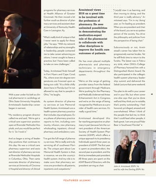 9
With a year under his belt as clin-
ical pharmacist in cardiology at
Ohio State University Hospitals,
Armitstead’s leadership career
began in earnest.
“My residency program director
called me and said, ‘We’ve got a
critical care supervisor position
open at Riverside Methodist Hos-
pitals, and you would be perfect
for it.’ So I took it.”
And so began a string of leader-
ship positions that continues to
this day. He was a critical care
pharmacy supervisor and assis-
tantdirectorofpharmacyservices
at Riverside Methodist Hospitals
in Columbus, Ohio. Then came
associate director of pharmacy
services at University of Cincinna-
ti Hospital and director of clinical
Armitstead views
2016 as a great time
to be involved with
the profession of
pharmacy. He sees
unlimited possibilities
in demonstrating the
medication-expert
role of the pharmacist
to collaborate with
other disciplines to
improve the health care
outcomes of patients.
He has even placed multiple
pharmacists and pharmacy
technicians in emergency
departments throughout the
system.
“We’re on the verge of getting
provider status from the federal
government through Medicare.
We’re pushing for the Pharmacy
and Medically Underserved Areas
Enhancement Act in Congress,
and we’re on the verge of being
recognized by Medicare as a pro-
vider of health care services. It’s
really a good time.”
Armitstead developed this
far-reaching perspective on phar-
macy in part because he’s the cur-
rent president of the American
Society of Health-System Phar-
macists (ASHP), which offers a
unique approach to its presidency.
Individuals spend three years as
president of ASHP. The first year
is spent as president-elect, the
second year as president, and the
third as immediate past-president.
All three years are spent on the
ASHP Board of Directors, with the
president serving as chair.
programs for pharmacy services
at Health Alliance of Greater
Cincinnati. He then moved a bit
further south as director of phar-
macy services and assistant dean
at University of Kentucky Health-
Care in Lexington, Ky.
“What’s really kind of unique is that
I never went to apply for these
jobs,” he says. “With my network
of relationships and my strengths
in leadership, people contacted
me to take career-advancing po-
sitions. I never sought to leave a
practice, but I have been called
to take on new challenges.”
Today, Armitstead finds himself
in Fort Myers and Cape Coral,
Fla., where even 60-degree tem-
peratures are frowned upon as
being too cold. “It’s a little chilly
down here in Florida, but I’m not
allowed to say that to people in
Ohio,” he laughs.
As system director of pharma-
cy services at Lee Memorial
Health System, Armitstead runs a
health-system pharmacy practice
that includes 254 employees. Ev-
ery phase of pharmacy practice
reports to him, including com-
munity, infusion, new pharmacy,
wholesaling, inpatient, clinical
pharmacy and ambulatory care.
“I’ve got the full range of pharma-
cy services. We’re really and truly
servicing all of southwest Flori-
da. The unique part about Lee
Memorial Health System is that,
in essence, we are the county’s
health system. And my role is to
make sure that pharmacy ser-
vices are provided to all patients,
inpatients and outpatients.”
“I would view it as learning, and
then moving to doing, and the
third year is really advisory,” Ar-
mitstead says. “I’m in my ‘doing’
year, so I’m leading as president.
When you are president and chair
of the board, you serve as spokes-
person of the society. You drive
the philosophy and policies from
the perspective of being chair.”
Subconsciously or not, Armit-
stead’s career has taken him to
progressively warmer locales. Yet
he still finds time to return to the
Tundra. The latest was in Febru-
ary 2016, when ONU’s College
of Pharmacy honored him with a
Distinguished Alumni Award. He
also participated in the college’s
health-system pharmacy leader-
ship summit and delivered the
SebokLecturethatsameweekend.
“You plan to do well in your career
and in your life, but when some-
one else says that you’ve done
well and they think you’re notable,
that’s pretty outstanding. I feel
honored, privileged, amazed and
overwhelmed. When I think of
the people that led me, to think
that I could lead other people, it
feels great. I am one proud Polar
Bear in Southwest Florida!” ◆
F E AT U R E D A LU M N I
9
John A. Armistead, BSPh ’79, 		
and his wife Ima Darling, BSPh ’80.
 