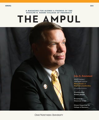 1
FAC U LT Y N EWS
THE AMPUL
A MAGAZINE FOR ALUMNI & FRIENDS OF THE
RUDOLPH H. RA ABE COLLEGE OF PHARMACY
SPRING 2016
John A. Armitstead
ASHP President
2016 Sebok Lecturer
Many Facets of
Pharmacy Leadership
Dinstinguished
Alumni Awards
Bringing the
Classroom to Life
Alumni Supporting the
College of Pharmacy
 