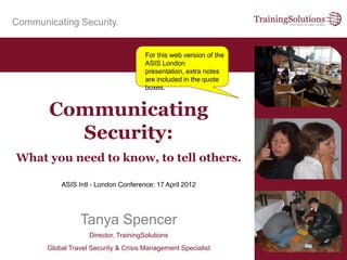 Communicating Security.
ASIS Intl - London Conference: 17 April 2012
Tanya Spencer
Director, TrainingSolutions
Global Travel Security & Crisis Management Specialist
Communicating
Security:
What you need to know, to tell others.
For this web version of the
ASIS London
presentation, extra notes
are included in the quote
boxes.
 
