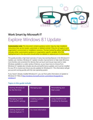 Work Smart by Microsoft IT
Explore Windows 8.1 Update
Customization note: This document contains guidance and/or step-by-step installation
instructions that can be reused, customized, or deleted entirely if they do not apply to your
organization’s environment or installation scenarios. The text marked by yellow highlighting
indicates either customization guidance or organization-specific variables. All of the
highlighted text in this document should either be deleted or replaced prior to distribution.
This guide provides a high-level overview of many new exciting features in the Windows 8.1
Update user interface. Windows 8.1 Update includes improvements to help make Windows
more familiar and convenient for devices that use touch and mouse input and to make
Windows available on a wider variety of devices, so you have more to choose from.
Windows 8.1 Update also includes security and performance updates, and must be installed
for your PC to receive any future security updates for Windows 8.1. This information will get
you up and running quickly with the new operating system.
If you haven’t already installed Windows 8.1, you can find useful information at Update to
Windows 8.1 FAQ at http://windows.microsoft.com/en-us/windows-8/upgrade-to-
windows-8.
Topics in this guide include:
Starting Windows 8.1
for the first time
Managing apps Personalizing your
Start screen
Managing Control
Panel and PC settings
Creating a picture
password
Using OneDrive and
OneDrive for Business
Getting started with
Internet Explorer 11
For more information
 