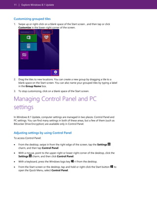 11 | Explore Windows 8.1 Update
Customizing grouped tiles
1. Swipe up or right-click on a blank space of the Start screen , and then tap or click
Customize in the lower-right corner of the screen.
2. Drag the tiles to new locations. You can create a new group by dragging a tile to a
blank space on the Start screen. You can also name your grouped tiles by typing a label
in the Group Name box.
3. To stop customizing, click on a blank space of the Start screen.
Managing Control Panel and PC
settings
In Windows 8.1 Update, computer settings are managed in two places: Control Panel and
PC settings. You can find many settings in both of these areas, but a few of them (such as
BitLocker Drive Encryption) are available only in Control Panel.
Adjusting settings by using Control Panel
To access Control Panel:
 From the desktop, swipe in from the right edge of the screen, tap the Settings
charm, and then tap Control Panel.
 With a mouse, point to the upper-right or lower-right corner of the desktop, click the
Settings charm, and then click Control Panel.
 With a keyboard, press the Windows logo key +I from the desktop.
 From the Start screen or the desktop, tap and hold or right-click the Start button to
open the Quick Menu, select Control Panel.
 
