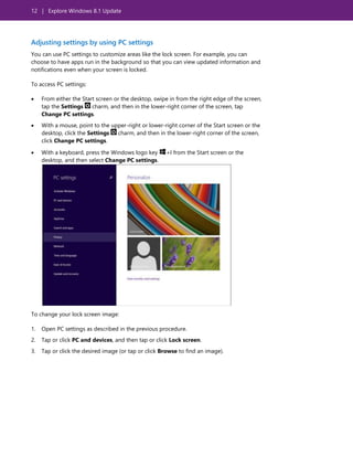 12 | Explore Windows 8.1 Update
Adjusting settings by using PC settings
You can use PC settings to customize areas like the lock screen. For example, you can
choose to have apps run in the background so that you can view updated information and
notifications even when your screen is locked.
To access PC settings:
 From either the Start screen or the desktop, swipe in from the right edge of the screen,
tap the Settings charm, and then in the lower-right corner of the screen, tap
Change PC settings.
 With a mouse, point to the upper-right or lower-right corner of the Start screen or the
desktop, click the Settings charm, and then in the lower-right corner of the screen,
click Change PC settings.
 With a keyboard, press the Windows logo key +I from the Start screen or the
desktop, and then select Change PC settings.
To change your lock screen image:
1. Open PC settings as described in the previous procedure.
2. Tap or click PC and devices, and then tap or click Lock screen.
3. Tap or click the desired image (or tap or click Browse to find an image).
 