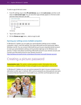13 | Explore Windows 8.1 Update
To add an app to the lock screen:
1. From PC settings, tap or click PC and devices, tap or click Lock screen, and then scroll
down to Lock screen apps. You can see which apps already appear on the lock screen
and how many more you can add.
2. Tap or click a plus (+) box.
3. On the Choose an app menu , select an app to add.
Syncing your settings across multiple computers
In Windows 8.1 Update, you can apply your personalization settings across multiple
computers—that is, roam the settings—by using a Microsoft account (previously called a
Windows Live ID). You can connect a Microsoft account to your corporate domain account
to roam your personalization settings and to provide single sign-on for Windows Live
services. To learn more about connecting a Microsoft account to your domain account, see
Connect your Microsoft account to your domain account at
http://windows.microsoft.com/en-us/windows-8/connect-microsoft-domain-account.
Creating a picture password
Customization note: This section contains guidance and/or information that can be
customized, or deleted entirely if it does not apply to your organization’s environment.
In Windows 8.1 Update, you can use a picture password to sign in to your computer as an
alternative to other sign-in methods. With a picture password, you draw gestures over parts
of a picture that are important or memorable to you, and then use those gestures to sign
in.
 