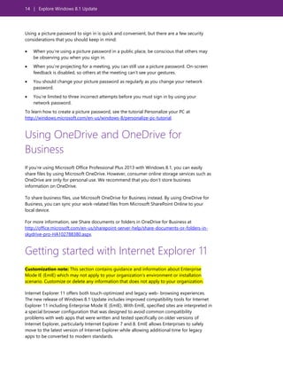 14 | Explore Windows 8.1 Update
Using a picture password to sign in is quick and convenient, but there are a few security
considerations that you should keep in mind:
 When you’re using a picture password in a public place, be conscious that others may
be observing you when you sign in.
 When you’re projecting for a meeting, you can still use a picture password. On-screen
feedback is disabled, so others at the meeting can’t see your gestures.
 You should change your picture password as regularly as you change your network
password.
 You’re limited to three incorrect attempts before you must sign in by using your
network password.
To learn how to create a picture password, see the tutorial Personalize your PC at
http://windows.microsoft.com/en-us/windows-8/personalize-pc-tutorial.
Using OneDrive and OneDrive for
Business
If you’re using Microsoft Office Professional Plus 2013 with Windows 8.1, you can easily
share files by using Microsoft OneDrive. However, consumer online storage services such as
OneDrive are only for personal use. We recommend that you don’t store business
information on OneDrive.
To share business files, use Microsoft OneDrive for Business instead. By using OneDrive for
Business, you can sync your work-related files from Microsoft SharePoint Online to your
local device.
For more information, see Share documents or folders in OneDrive for Business at
http://office.microsoft.com/en-us/sharepoint-server-help/share-documents-or-folders-in-
skydrive-pro-HA102788380.aspx.
Getting started with Internet Explorer 11
Customization note: This section contains guidance and information about Enterprise
Mode IE (EmIE) which may not apply to your organization’s environment or installation
scenario. Customize or delete any information that does not apply to your organization.
Internet Explorer 11 offers both touch-optimized and legacy web- browsing experiences.
The new release of Windows 8.1 Update includes improved compatibility tools for Internet
Explorer 11 including Enterprise Mode IE (EmIE). With EmIE, specified sites are interpreted in
a special browser configuration that was designed to avoid common compatibility
problems with web apps that were written and tested specifically on older versions of
Internet Explorer, particularly Internet Explorer 7 and 8. EmIE allows Enterprises to safely
move to the latest version of Internet Explorer while allowing additional time for legacy
apps to be converted to modern standards.
 