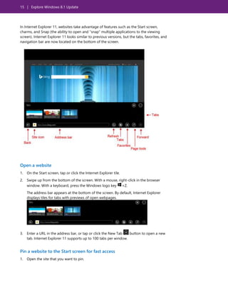 15 | Explore Windows 8.1 Update
In Internet Explorer 11, websites take advantage of features such as the Start screen,
charms, and Snap (the ability to open and "snap" multiple applications to the viewing
screen). Internet Explorer 11 looks similar to previous versions, but the tabs, favorites, and
navigation bar are now located on the bottom of the screen.
Open a website
1. On the Start screen, tap or click the Internet Explorer tile.
2. Swipe up from the bottom of the screen. With a mouse, right-click in the browser
window. With a keyboard, press the Windows logo key +Z.
The address bar appears at the bottom of the screen. By default, Internet Explorer
displays tiles for tabs with previews of open webpages.
3. Enter a URL in the address bar, or tap or click the New Tab button to open a new
tab. Internet Explorer 11 supports up to 100 tabs per window.
Pin a website to the Start screen for fast access
1. Open the site that you want to pin.
 
