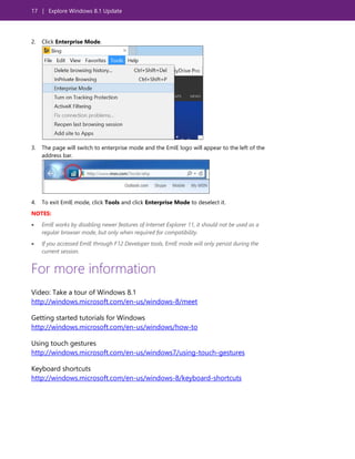 17 | Explore Windows 8.1 Update
2. Click Enterprise Mode.
3. The page will switch to enterprise mode and the EmIE logo will appear to the left of the
address bar.
4. To exit EmIE mode, click Tools and click Enterprise Mode to deselect it.
NOTES:
 EmIE works by disabling newer features of Internet Explorer 11, it should not be used as a
regular browser mode, but only when required for compatibility.
 If you accessed EmIE through F12 Developer tools, EmIE mode will only persist during the
current session.
For more information
Video: Take a tour of Windows 8.1
http://windows.microsoft.com/en-us/windows-8/meet
Getting started tutorials for Windows
http://windows.microsoft.com/en-us/windows/how-to
Using touch gestures
http://windows.microsoft.com/en-us/windows7/using-touch-gestures
Keyboard shortcuts
http://windows.microsoft.com/en-us/windows-8/keyboard-shortcuts
 