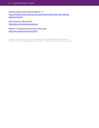 18 | Explore Windows 8.1 Update
Getting started with Internet Explorer 11
http://windows.microsoft.com/en-us/windows-8/browse-web-internet-
explorer-tutorial
Work Smart by Microsoft IT
http://aka.ms/customerworksmart
Modern IT Experience featuring IT Showcase
http://microsoft.com/microsoft-IT
This guide is for informational purposes only. MICROSOFT MAKES NO WARRANTIES, EXPRESS, IMPLIED, OR
STATUTORY, AS TO THE INFORMATION IN THIS DOCUMENT. © 2014 Microsoft Corporation. All rights reserved.
 