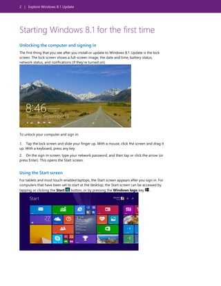 2 | Explore Windows 8.1 Update
Starting Windows 8.1 for the first time
Unlocking the computer and signing in
The first thing that you see after you install or update to Windows 8.1 Update is the lock
screen. The lock screen shows a full-screen image, the date and time, battery status,
network status, and notifications (if they’re turned on).
To unlock your computer and sign in:
1. Tap the lock screen and slide your finger up. With a mouse, click the screen and drag it
up. With a keyboard, press any key.
2. On the sign-in screen, type your network password, and then tap or click the arrow (or
press Enter). This opens the Start screen.
Using the Start screen
For tablets and most touch-enabled laptops, the Start screen appears after you sign in. For
computers that have been set to start at the desktop, the Start screen can be accessed by
tapping or clicking the Start button, or by pressing the Windows logo key .
 