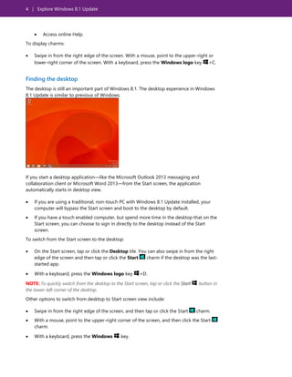 4 | Explore Windows 8.1 Update
 Access online Help.
To display charms:
 Swipe in from the right edge of the screen. With a mouse, point to the upper-right or
lower-right corner of the screen. With a keyboard, press the Windows logo key +C.
Finding the desktop
The desktop is still an important part of Windows 8.1. The desktop experience in Windows
8.1 Update is similar to previous of Windows.
If you start a desktop application—like the Microsoft Outlook 2013 messaging and
collaboration client or Microsoft Word 2013—from the Start screen, the application
automatically starts in desktop view.
 If you are using a traditional, non-touch PC with Windows 8.1 Update installed, your
computer will bypass the Start screen and boot to the desktop by default.
 If you have a touch enabled computer, but spend more time in the desktop that on the
Start screen, you can choose to sign in directly to the desktop instead of the Start
screen.
To switch from the Start screen to the desktop:
 On the Start screen, tap or click the Desktop tile. You can also swipe in from the right
edge of the screen and then tap or click the Start charm if the desktop was the last-
started app.
 With a keyboard, press the Windows logo key +D.
NOTE: To quickly switch from the desktop to the Start screen, tap or click the Start button in
the lower-left corner of the desktop.
Other options to switch from desktop to Start screen view include:
 Swipe in from the right edge of the screen, and then tap or click the Start charm.
 With a mouse, point to the upper-right corner of the screen, and then click the Start
charm.
 With a keyboard, press the Windows key.
 