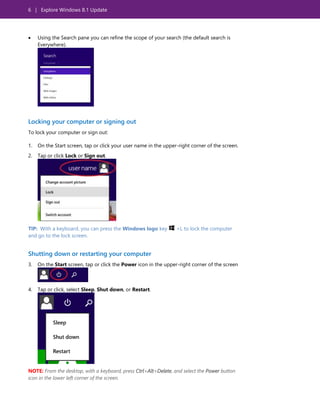 6 | Explore Windows 8.1 Update
 Using the Search pane you can refine the scope of your search (the default search is
Everywhere).
Locking your computer or signing out
To lock your computer or sign out:
1. On the Start screen, tap or click your user name in the upper-right corner of the screen.
2. Tap or click Lock or Sign out.
TIP: With a keyboard, you can press the Windows logo key +L to lock the computer
and go to the lock screen.
Shutting down or restarting your computer
3. On the Start screen, tap or click the Power icon in the upper-right corner of the screen
4. Tap or click, select Sleep, Shut down, or Restart.
NOTE: From the desktop, with a keyboard, press Ctrl+Alt+Delete, and select the Power button
icon in the lower left corner of the screen.
 