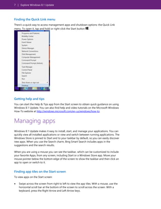 7 | Explore Windows 8.1 Update
Finding the Quick Link menu
There’s a quick way to access management apps and shutdown options: the Quick Link
menu. To open it, tap and hold or right-click the Start button .
Getting help and tips
You can start the Help & Tips app from the Start screen to obtain quick guidance on using
Windows 8.1 Update. You can also find help and video tutorials on the Microsoft Windows
How-To website at http://windows.microsoft.com/en-us/windows/how-to.
Managing apps
Windows 8.1 Update makes it easy to install, start, and manage your applications. You can
quickly view all installed applications or view and switch between running applications. The
Windows Store is pinned to Start and to your taskbar by default, so you can easily discover
new apps. When you use the Search charm, Bing Smart Search includes apps in the
suggestions and the search results.
When you are using a mouse you can see the taskbar, which can be customized to include
your favorite Apps, from any screen, including Start or a Windows Store app. Move your
mouse pointer below the bottom edge of the screen to show the taskbar and then click an
app to open or switch to it.
Finding app tiles on the Start screen
To view apps on the Start screen:
 Swipe across the screen from right to left to view the app tiles. With a mouse, use the
horizontal scroll bar at the bottom of the screen to scroll across the screen. With a
keyboard, press the Right Arrow and Left Arrow keys.
 