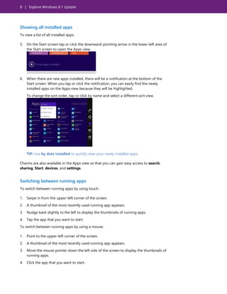 8 | Explore Windows 8.1 Update
Showing all installed apps
To view a list of all installed apps:
5. On the Start screen tap or click the downward-pointing arrow in the lower-left area of
the Start screen to open the Apps view.
6. When there are new apps installed, there will be a notification at the bottom of the
Start screen. When you tap or click the notification, you can easily find the newly
installed apps on the Apps view because they will be highlighted.
To change the sort order, tap or click by name and select a different sort view.
TIP: Use by date installed to quickly view your newly installed apps.
Charms are also available in the Apps view so that you can gain easy access to search,
sharing, Start, devices, and settings.
Switching between running apps
To switch between running apps by using touch:
1. Swipe in from the upper-left corner of the screen.
2. A thumbnail of the most recently used running app appears.
3. Nudge back slightly to the left to display the thumbnails of running apps.
4. Tap the app that you want to start.
To switch between running apps by using a mouse:
1. Point to the upper-left corner of the screen.
2. A thumbnail of the most recently used running app appears.
3. Move the mouse pointer down the left side of the screen to display the thumbnails of
running apps.
4. Click the app that you want to start.
 