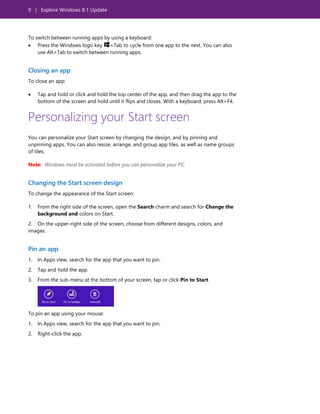 9 | Explore Windows 8.1 Update
To switch between running apps by using a keyboard:
 Press the Windows logo key +Tab to cycle from one app to the next. You can also
use Alt+Tab to switch between running apps.
Closing an app
To close an app:
 Tap and hold or click and hold the top center of the app, and then drag the app to the
bottom of the screen and hold until it flips and closes. With a keyboard, press Alt+F4.
Personalizing your Start screen
You can personalize your Start screen by changing the design, and by pinning and
unpinning apps. You can also resize, arrange, and group app tiles, as well as name groups
of tiles.
Note: Windows must be activated before you can personalize your PC.
Changing the Start screen design
To change the appearance of the Start screen:
1. From the right side of the screen, open the Search charm and search for Change the
background and colors on Start.
2. On the upper-right side of the screen, choose from different designs, colors, and
images.
Pin an app
1. In Apps view, search for the app that you want to pin.
2. Tap and hold the app.
3. From the sub-menu at the bottom of your screen, tap or click Pin to Start.
To pin an app using your mouse:
1. In Apps view, search for the app that you want to pin.
2. Right-click the app.
 