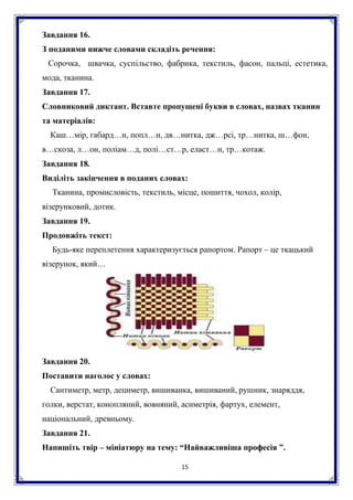 15
Завдання 16.
З поданими нижче словами складіть речення:
Сорочка, швачка, суспільство, фабрика, текстиль, фасон, пальці, естетика,
мода, тканина.
Завдання 17.
Словниковий диктант. Вставте пропущені букви в словах, назвах тканин
та матеріалів:
Каш…мір, габард…н, попл…н, дв…нитка, дж…рсі, тр…нитка, ш…фон,
в…скоза, л…он, поліам…д, полі…ст…р, еласт…н, тр…котаж.
Завдання 18.
Виділіть закінчення в поданих словах:
Тканина, промисловість, текстиль, місце, пошиття, чохол, колір,
візерунковий, дотик.
Завдання 19.
Продовжіть текст:
Будь-яке переплетення характеризується рапортом. Рапорт – це ткацький
візерунок, який…
Завдання 20.
Поставити наголос у словах:
Сантиметр, метр, дециметр, вишиванка, вишиваний, рушник, знаряддя,
голки, верстат, конопляний, вовняний, асиметрія, фартух, елемент,
національний, древньому.
Завдання 21.
Напишіть твір – мініатюру на тему: “Найважливіша професія ”.
 