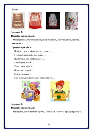 18
фартух.
Завдання 2.
Поясніть значення слів:
Окантування, розстрочування, настрочування, застрочування, швачка.
Завдання 3.
Продовж прислів’я:
Не буде з швачки багачки, а з ткача — …
І собака б ткав, якби хто нитки …
Що наткала, що напряла, все і …
Голка мала, а всіх …
Куди голка, туди й …
Один шиє, другий …
Білими нитками …
Має нитку, має голку, шиє все життя без …
Завдання 4.
Поясніть значення слів:
Наперсток, сантиметрова стрічка, шпильки, кілочок, крейда кравецька.
 