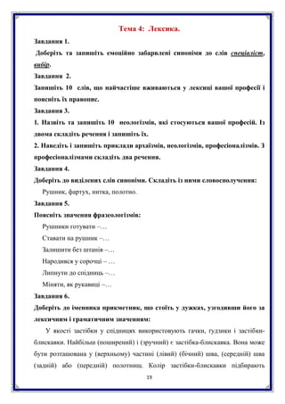 19
Тема 4: Лексика.
Завдання 1.
Доберіть та запишіть емоційно забарвлені синоніми до слів спеціаліст,
вибір.
Завдання 2.
Запишіть 10 слів, що найчастіше вживаються у лексиці вашої професії і
поясніть їх правопис.
Завдання 3.
1. Назвіть та запишіть 10 неологізмів, які стосуються вашої професій. Із
двома складіть речення і запишіть їх.
2. Наведіть і запишіть приклади архаїзмів, неологізмів, професіоналізмів. З
професіоналізмами складіть два речення.
Завдання 4.
Доберіть до виділених слів синоніми. Складіть із ними словосполучення:
Рушник, фартух, нитка, полотно.
Завдання 5.
Поясніть значення фразеологізмів:
Рушники готувати –…
Ставати на рушник –…
Залишити без штанів –…
Народився у сорочці – …
Липнути до спідниць –…
Міняти, як рукавиці –…
Завдання 6.
Доберіть до іменника прикметник, що стоїть у дужках, узгодивши його за
лексичним і граматичним значенням:
У якості застібки у спідницях використовують гачки, ґудзики і застібки-
блискавки. Найбільш (поширений) і (зручний) є застібка-блискавка. Вона може
бути розташована у (верхньому) частині (лівий) (бічний) шва, (середній) шва
(задній) або (передній) полотнищ. Колір застібки-блискавки підбирають
 
