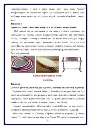 27
Найпоширенішою у світі є овеча вовна, тому іноді слово “вовна”
використовують як спеціальний термін для визначення саме її. Також існує
верблюжа вовна, вовна лам, кіз, альпак, вігуній, кроликів, вівцебиків, гуанако,
яків.
Завдання 2.
Прочитайте текст. Випишіть самостійні та службові частини мови:
Щоб тканина під час вишивання не стягувалася, а стібки рівномірно роз-
міщувалися на тканині, інколи використовують дерев'яні або пластмасові
п'яльці. Натягують тканину в п'яльці так. На менше кільце кладуть зверху
тканину для вишивання, зверху накладають велике кільце і натискують на
нього. Під час закріплення тканини в п'яльцях потрібно стежити, щоб тканина
була натягнута туго і щоб не було перекосів, інакше узор, який вишивають,
буде деформований.
Самостійні частини мови.
Іменник.
Завдання 1.
Спишіть речення, іменники, що в дужках, поставте в потрібному відмінку:
Отримав свою (назва) на честь (область) Кашмір на (півостров) Індостан. Для
цього (виробництво) кіз не стрижуть, а вичісують (гребінь) особливий пуховий
підшерсток. Таким (пух) обростають (коза) у гірських (районі) (Китай), (Індія)
та (Монголія), що пов’язано з мінливим (клімату) цих місцин.
(Спроба) (селекція) кіз у (Шотландія) та (країні) (Океанія) не мали успіху –
їхня (вовні) ставала дуже (жорстка) та недостатньо (тепла) для (кашемір).
Мешканці (Алтая) та (Гімалаю) збирають унікальну (сировина) у період
(лінька). З одної кози вдається зібрати не більше 200 (грам) (підшерстка), тому
 