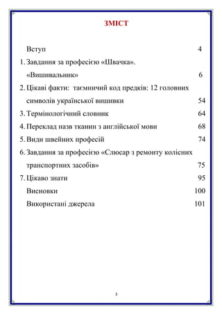 3
ЗМІСТ
Вступ 4
1.Завдання за професією «Швачка».
«Вишивальник» 6
2.Цікаві факти: таємничий код предків: 12 головних
символів української вишивки 54
3.Термінологічний словник 64
4.Переклад назв тканин з англійської мови 68
5.Види швейних професій 74
6.Завдання за професією «Слюсар з ремонту колісних
транспортних засобів» 75
7.Цікаво знати 95
Висновки 100
Використані джерела 101
 