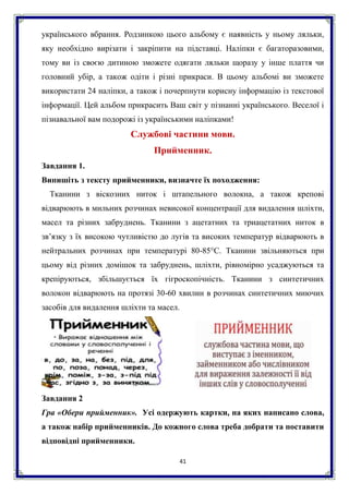 41
українського вбрання. Родзинкою цього альбому є наявність у ньому ляльки,
яку необхідно вирізати і закріпити на підставці. Наліпки є багаторазовими,
тому ви із своєю дитиною зможете одягати ляльки щоразу у інше плаття чи
головний убір, а також одіти і різні прикраси. В цьому альбомі ви зможете
використати 24 наліпки, а також і почерпнути корисну інформацію із текстової
інформації. Цей альбом прикрасить Ваш світ у пізнанні українського. Веселої і
пізнавальної вам подорожі із українськими наліпками!
Службові частини мови.
Прийменник.
Завдання 1.
Випишіть з тексту прийменники, визначте їх походження:
Тканини з віскозних ниток і штапельного волокна, а також крепові
відварюють в мильних розчинах невисокої концентрації для видалення шліхти,
масел та різних забруднень. Тканини з ацетатних та триацетатних ниток в
зв’язку з їх високою чутливістю до лугів та високих температур відварюють в
нейтральних розчинах при температурі 80-85°С. Тканини звільняються при
цьому від різних домішок та забруднень, шліхти, рівномірно усаджуються та
крепіруються, збільшується їх гігроскопічність. Тканини з синтетичних
волокон відварюють на протязі 30-60 хвилин в розчинах синтетичних миючих
засобів для видалення шліхти та масел.
Завдання 2
Гра «Обери прийменник». Усі одержують картки, на яких написано слова,
а також набір прийменників. До кожного слова треба добрати та поставити
відповідні прийменники.
 