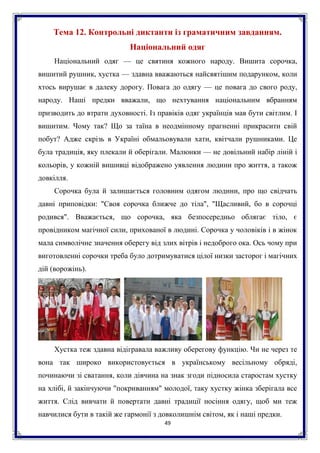 49
Тема 12. Контрольні диктанти із граматичним завданням.
Національний одяг
Національний одяг — це святиня кожного народу. Вишита сорочка,
вишитий рушник, хустка — здавна вважаються найсвятішим подарунком, коли
хтось вирушає в далеку дорогу. Повага до одягу — це повага до свого роду,
народу. Наші предки вважали, що нехтування національним вбранням
призводить до втрати духовності. Із правіків одяг українців мав бути світлим. І
вишитим. Чому так? Що за таїна в неодмінному прагненні прикрасити свій
побут? Адже скрізь в Україні обмальовували хати, квітчали рушниками. Це
була традиція, яку плекали й оберігали. Малюнки — не довільний набір ліній і
кольорів, у кожній вишивці відображено уявлення людини про життя, а також
довкілля.
Сорочка була й залишається головним одягом людини, про що свідчать
давні приповідки: "Своя сорочка ближче до тіла", "Щасливий, бо в сорочці
родився". Вважається, що сорочка, яка безпосередньо облягає тіло, є
провідником магічної сили, прихованої в людині. Сорочка у чоловіків і в жінок
мала символічне значення оберегу від злих вітрів і недоброго ока. Ось чому при
виготовленні сорочки треба було дотримуватися цілої низки засторог і магічних
дій (ворожінь).
Хустка теж здавна відігравала важливу оберегову функцію. Чи не через те
вона так широко використовується в українському весільному обряді,
починаючи зі сватання, коли дівчина на знак згоди підносила старостам хустку
на хлібі, й закінчуючи "покриванням" молодої, таку хустку жінка зберігала все
життя. Слід вивчати й повертати давні традиції носіння одягу, щоб ми теж
навчилися бути в такій же гармонії з довколишнім світом, як і наші предки.
 