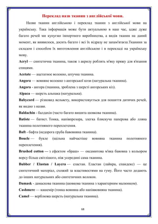 68
Переклад назв тканин з англійської мови.
Назви тканин англійською і переклад тканин з англійської мови на
українську. Така інформація може бути актуальною в наш час, адже дуже
багато речей ми купуємо імпортного виробництва, а видів тканин на даний
момент, як виявилося, досить багато і всі їх відразу не запам'ятаєш.Тканини за
складом і способом їх виготовлення англійською і в перекладі на українську
мову.
Acryl — синтетична тканина, також з акрилу роблять м'яку пряжу для в'язання
спицями.
Acetate — ацетатное волокно, штучна тканина.
Angora — вовняне волокно з ангорської кози (натуральна тканина).
Angora - ангора (тканина, зроблена з шерсті ангорських кіз).
Alpaca — шерсть альпака (натуральна).
Babycord — різновид вельвету, використовується для пошиття дитячих речей,
як видно з назви.
Baldachin - балдахін (часто багато вишита шовкова тканина).
Batiste — батист. Тонка, напівпрозора, злегка блискуча паперова або лляна
тканина полотняного переплетення.
Baft - бафта (недорога груба бавовняна тканина).
Boucle — букле (щільна найчастіше вовняна тканина полотняного
переплетення).
Brushed cotton — з ефектом «браш» — оксамитова м'яка бавовна з кольором
ворсу більш світлішого, ніж усередині сама тканина.
Bubber / Elastan / Laycra — еластан. Еластан (лайкра, спандекс) — це
синтетичний матеріал, схожий за властивостями на гуму. Його часто додають
до інших натуральних або синтетичних волокон.
Damask - дамаскова тканина (шовкова тканина з характерним малюнком).
Cashmere — кашемір (тонка вовняна або напіввовняна тканина).
Camel — верблюжа шерсть (натуральна тканина).
 