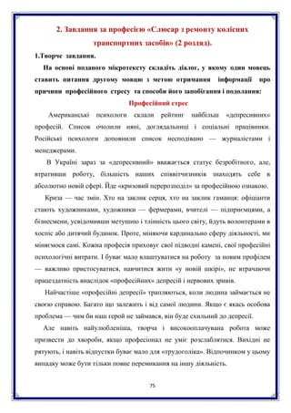 75
2. Завдання за професією «Слюсар з ремонту колісних
транспортних засобів» (2 роздяд).
1.Творче завдання.
На основі поданого мікротексту складіть діалог, у якому один мовець
ставить питання другому мовцю з метою отримання інформації про
причини професійного стресу та способи його запобігання і подолання:
Професійний стрес
Американські психологи склали рейтинг найбільш «депресивних»
професій. Список очолили няні, доглядальниці і соціальні працівники.
Російські психологи доповнили список несподівано — журналістами і
менеджерами.
В Україні зараз за «депресивний» вважається статус безробітного, але,
втративши роботу, більшість наших співвітчизників знаходять себе в
абсолютно новій сфері. Йде «кризовий перерозподіл» за професійною ознакою.
Криза — час змін. Хто на заклик серця, хто на заклик гаманця: офіціанти
стають художниками, художники — фермерами, вчителі — підприємцями, а
бізнесмени, усвідомивши метушню і тлінність цього світу, йдуть волонтерами в
хоспіс або дитячий будинок. Проте, міняючи кардинально сферу діяльності, ми
міняємося самі. Кожна професія приховує свої підводні камені, свої професійні
психологічні витрати. І буває мало влаштуватися на роботу за новим профілем
— важливо пристосуватися, навчитися жити «у новій шкірі», не втрачаючи
працездатність внаслідок «професійних» депресій і нервових зривів.
Найчастіше «професійні депресії» трапляються, коли людина займається не
своєю справою. Багато що залежить і від самої людини. Якщо є якась особова
проблема — чим би наш герой не займався, він буде схильний до депресії.
Але навіть найулюбленіша, творча і високооплачувана робота може
призвести до хвороби, якщо професіонал не уміє розслаблятися. Вихідні не
рятують, і навіть відпустки буває мало для «трудоголіка». Відпочинком у цьому
випадку може бути тільки повне перемикання на іншу діяльність.
 