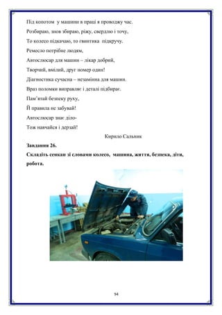94
Під копотом у машини в праці я проводжу час.
Розбираю, знов збираю, ріжу, свердлю і точу,
То колесо підкачаю, то гвинтика підкручу.
Ремесло потрібне людям,
Автослюсар для машин – лікар добрий,
Творчий, вмілий, друг номер один!
Діагностика сучасна – незамінна для машин.
Враз поломки виправляє і деталі підбирає.
Пам’ятай безпеку руху,
Й правила не забувай!
Автослюсар знає діло-
Тож навчайся і дерзай!
Кирило Сальник
Завдання 26.
Складіть сенкан зі словами колесо, машина, життя, безпека, діти,
робота.
 