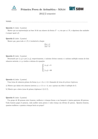 Primeira Prova de Aritm´etica - MA14
2012/2 semestre
NOME: −−−−−−−−−−−−−−−−−−−−−−−−−−−−−−−−−−−−−−−−−−−−−−−−−−−−−−−−−−−−−−−−−−−−−−−−−−−−−−−−−−−−−
Quest˜ao 1 (valor: 2 pontos)
Mostre que na representa¸c˜ao na base 10 de um n´umero da forma a5
− a, em que a ∈ N, o algarismo das unidades
´e sempre igual a 0.
Quest˜ao 2 (valor: 2 pontos)
Mostre que, para todo n ∈ N, ´e irredut´ıvel a fra¸c˜ao
21n + 4
14n + 3
.
Quest˜ao 3 (valor: 2 pontos)
Denotando por (x, y) e por [x, y], respectivamente, o m´aximo divisor comum e o m´ınimo m´ultiplo comum de dois
n´umeros naturais x e y, resolva o sistema de equa¸c˜oes



(x, y) = 6
[x, y] = 60
Quest˜ao 4 (valor: 2 pontos)
Uma terna de n´umeros primos da forma (a, a + 2, a + 4) ´e chamada de terna de primos trigˆemeos.
a) Mostre que dados trˆes n´umeros inteiros a, a + 2 e a + 4, um e apenas um deles ´e m´ultiplo de 3.
b) Mostre que a ´unica terna de primos trigˆemeos ´e (3, 5, 7).
Quest˜ao 5 (valor: 2 pontos)
Um grupo de 30 pessoas entre homens, mulheres e crian¸cas foram a um banquete e juntos gastaram 30 patacas.
Cada homem pagou 2 patacas, cada mulher meia pataca e cada crian¸ca um d´ecimo de pataca. Quantos homens,
quantas mulheres e quantas crian¸cas havia no grupo?
 