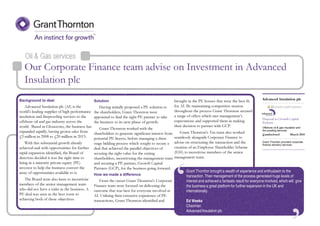 ‘
Oil & Gas services
Grant Thornton brought a wealth of experience and enthusiasm to the
transaction. Their management of the process generated huge levels of
interest and achieved a fantastic result for everyone involved, which will give
the business a great platform for further expansion in the UK and
internationally.
Ed Weeks
Chairman
Advanced Insulation plc
Background to deal
Advanced Insulation plc (AI) is the
world's leading supplier of high performance
insulation and fireproofing services to the
offshore oil and gas industry across the
world. Based in Gloucester, the business has
expanded rapidly, having grown sales from
£3 million in 2008 to £20 million in 2013.
With this substantial growth already
achieved and with opportunities for further
rapid expansion identified, the Board of
directors decided it was the right time to
bring in a minority private equity (PE)
investor to help the business convert the
array of opportunities available to it.
The Board were also keen to incentivise
members of the senior management team
who did not have a stake in the business. A
PE deal was seen as the best route to
achieving both of these objectives.
Solution
Having initially proposed a PE solution to
the shareholders, Grant Thornton were
appointed to find the right PE partner to take
the business to its next phase of growth.
Grant Thornton worked with the
shareholders to generate significant interest from
potential PE buyers, before managing a three
stage bidding process which sought to secure a
deal that achieved the parallel objectives of
securing the right value for the exiting
shareholders, incentivising the management team
and securing a PE partner, Growth Capital
Partners (GCP), for the business going forward.
How we made a difference
From the outset Grant Thornton's Corporate
Finance team were focused on delivering the
outcome that was best for everyone involved at
AI. Utilising their extensive experience of PE
transactions, Grant Thornton identified and
brought in the PE houses that were the best fit
for AI. By maintaining competitive tension
throughout the process Grant Thornton secured
a range of offers which met management’s
expectations and supported them in making
their decision to partner with GCP.
Grant Thornton's Tax team also worked
seamlessly alongside Corporate Finance to
advise on structuring the transaction and the
creation of an Employee Shareholder Scheme
(ESS) to incentivise members of the senior
management team.
Disposal to Growth Capital
Partners
Offshore oil & gas insulation and
fire proofing services
Grant Thornton provided corporate
finance advisory services
Advanced Insulation plc
£undisclosed March 2014
Our Corporate Finance team advise on Investment in Advanced
Insulation plc
 
